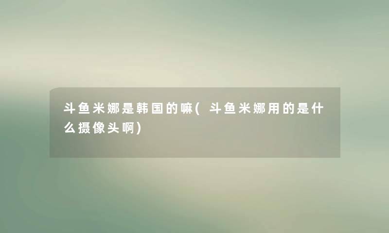 斗鱼米娜是韩国的嘛(斗鱼米娜用的是什么摄像头啊) 斗鱼米娜是韩国的嘛(斗鱼米娜用的是什么摄像头啊)