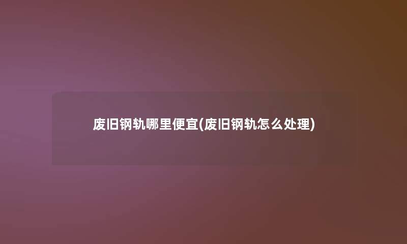 废旧钢轨哪里便宜(废旧钢轨怎么处理)