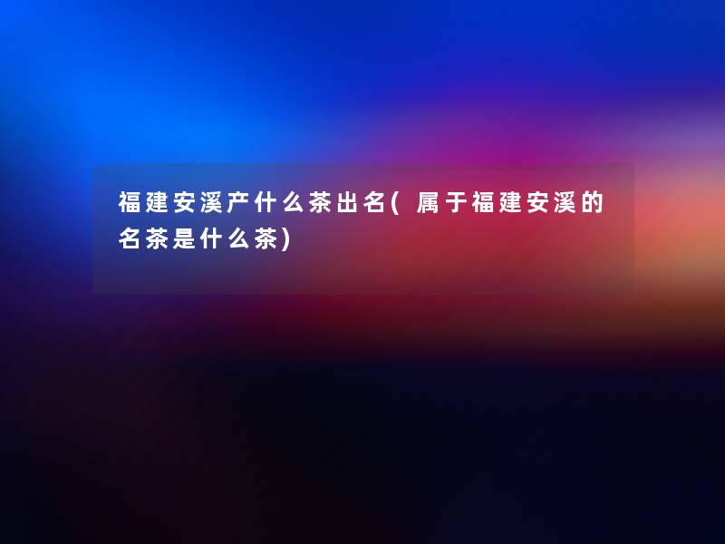 福建安溪产什么茶出名(属于福建安溪的名茶是什么茶)