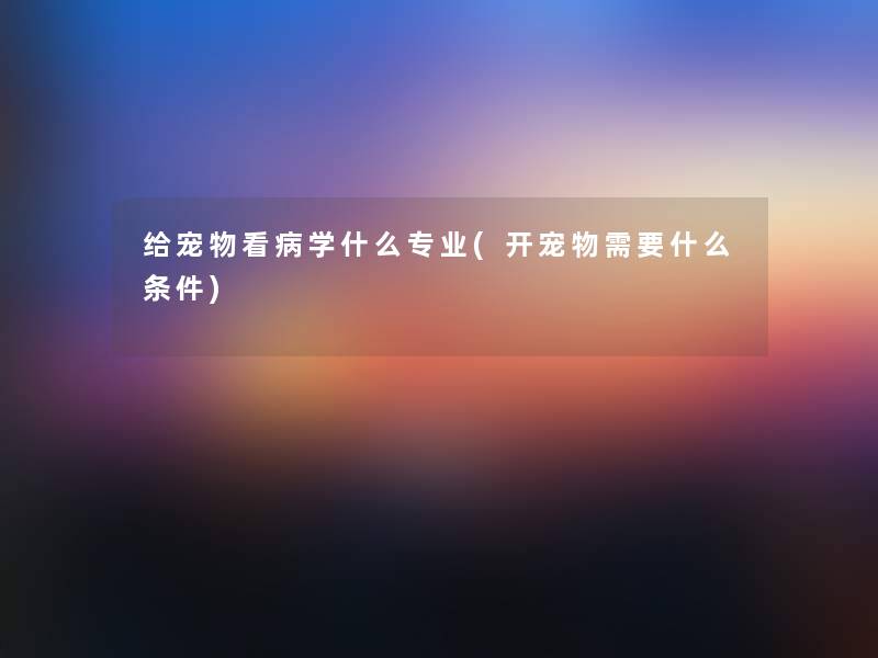 给宠物看病学什么专业(开宠物需要什么条件) 给宠物看病学什么专业(开宠物需要什么条件)