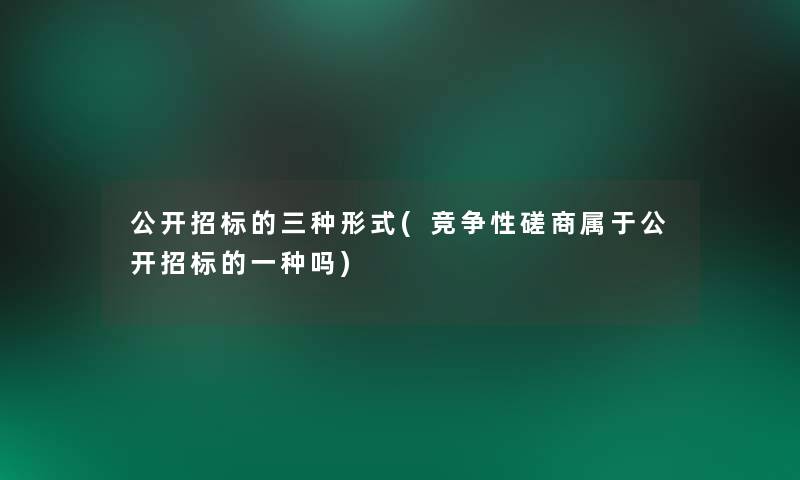 公开招标的三种形式(竞争性磋商属于公开招标的一种吗) 公开招标的三种形式(竞争性磋商属于公开招标的一种吗)
