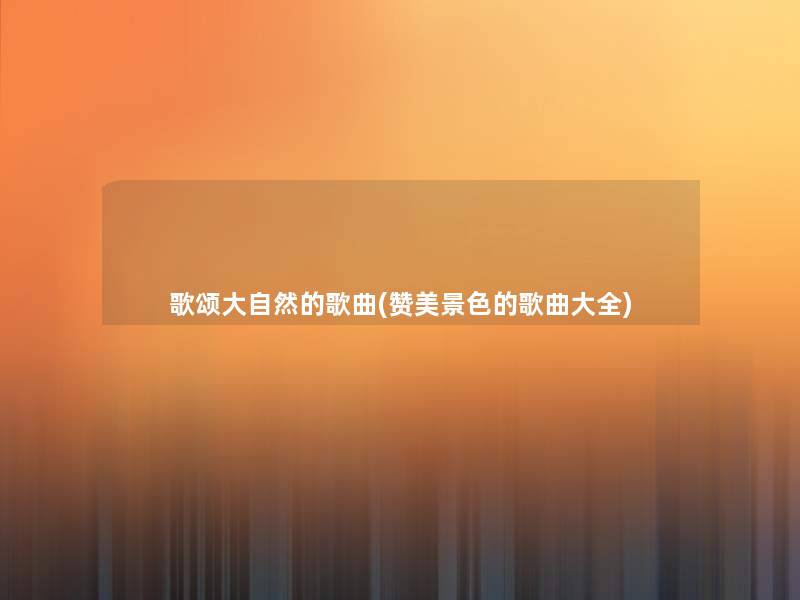 歌颂大自然的歌曲(赞美景色的歌曲大全) 歌颂大自然的歌曲(赞美景色的歌曲大全)