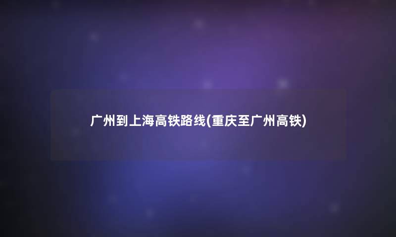 广州到上海高铁路线(重庆至广州高铁)