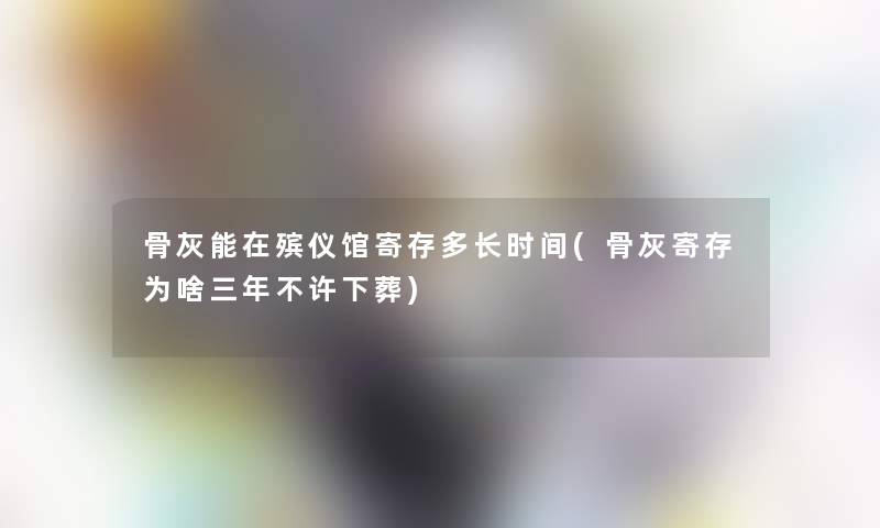 骨灰能在殡仪馆寄存多长时间(骨灰寄存为啥三年不许下葬)