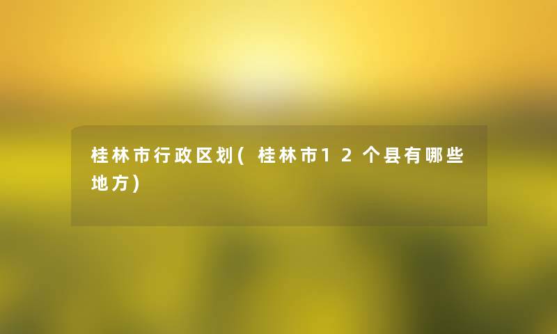 桂林市行政区划(桂林市12个县有哪些地方) 桂林市行政区划(桂林市12个县有哪些地方)