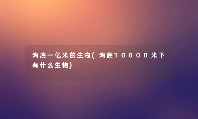 海底一亿米的生物(海底10000米下有什么生物) 海底一亿米的生物(海底10000米下有什么生物)