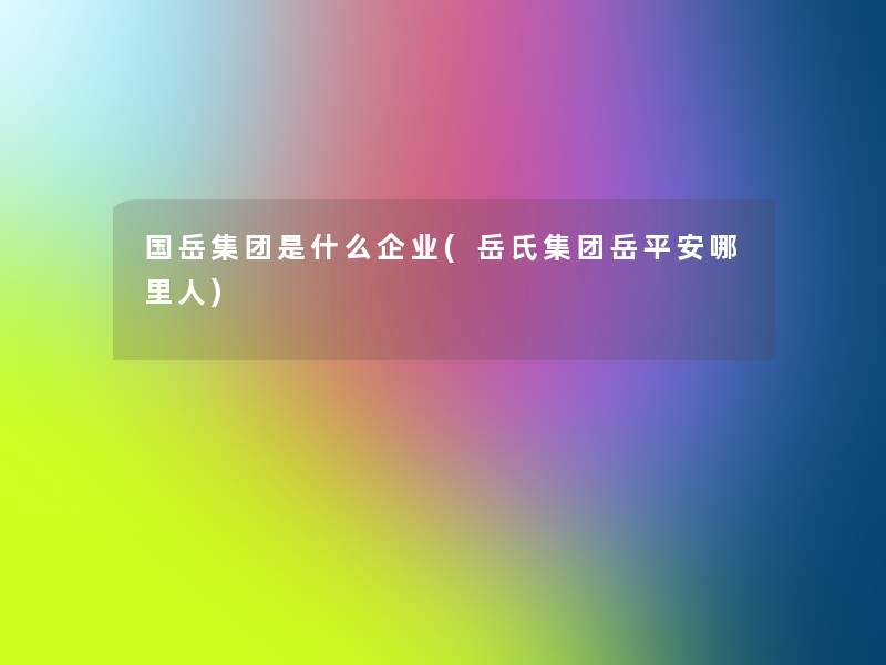 国岳集团是什么企业(岳氏集团岳平安哪里人) 国岳集团是什么企业(岳氏集团岳平安哪里人)