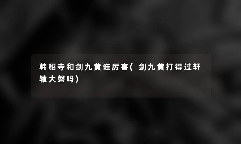 韩貂寺和剑九黄谁厉害(剑九黄打得过轩辕大磐吗) 韩貂寺和剑九黄谁厉害(剑九黄打得过轩辕大磐吗)