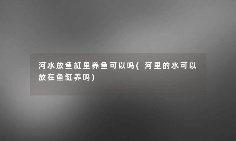 河水放鱼缸里养鱼可以吗(河里的水可以放在鱼缸养吗) 河水放鱼缸里养鱼可以吗(河里的水可以放在鱼缸养吗)