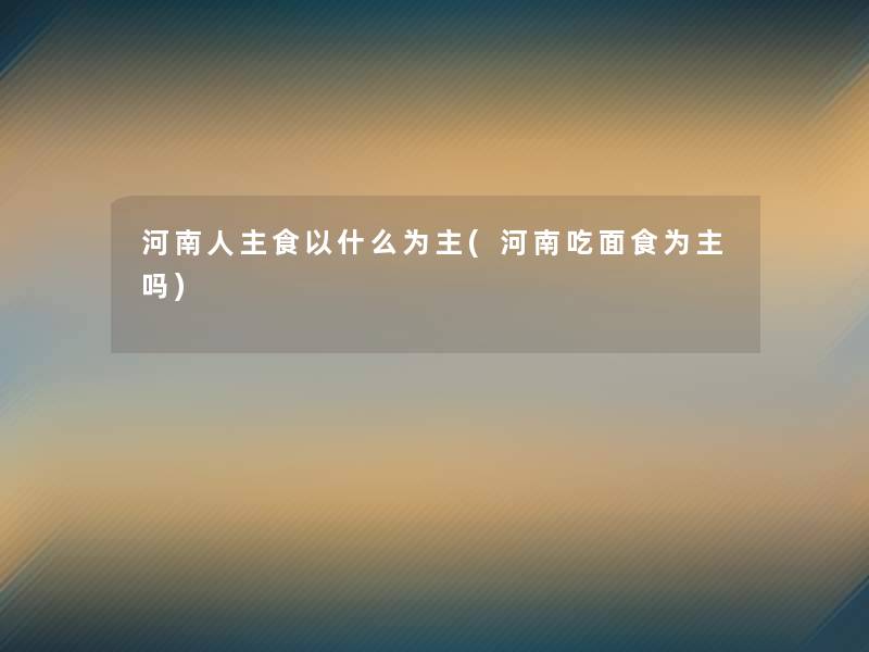 河南人主食以什么为主(河南吃面食为主吗) 河南人主食以什么为主(河南吃面食为主吗)