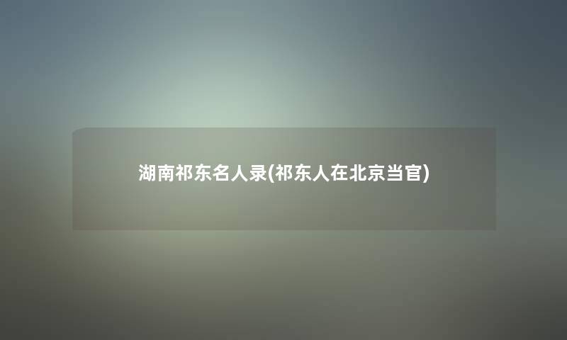 湖南祁东名人录(祁东人在北京当官) 湖南祁东名人录(祁东人在北京当官)