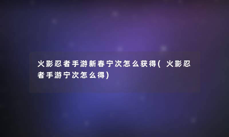 火影忍者手游新春宁次怎么获得(火影忍者手游宁次怎么得) 火影忍者手游新春宁次怎么获得(火影忍者手游宁次怎么得)
