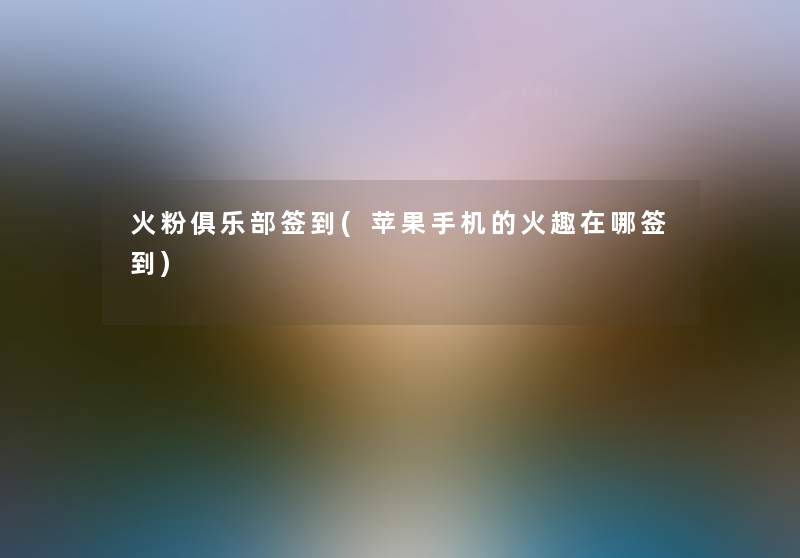 火粉俱乐部签到(苹果手机的火趣在哪签到) 火粉俱乐部签到(苹果手机的火趣在哪签到)