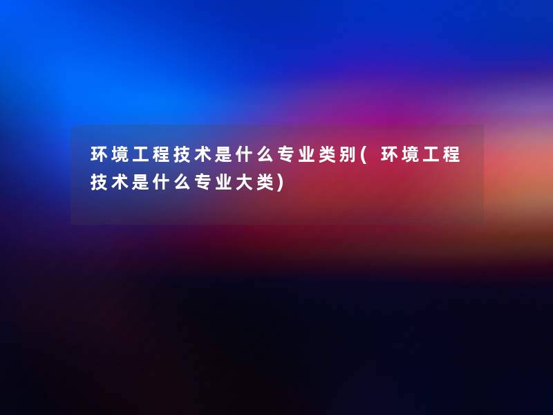 环境工程技术是什么专业类别(环境工程技术是什么专业大类) 环境工程技术是什么专业类别(环境工程技术是什么专业大类)