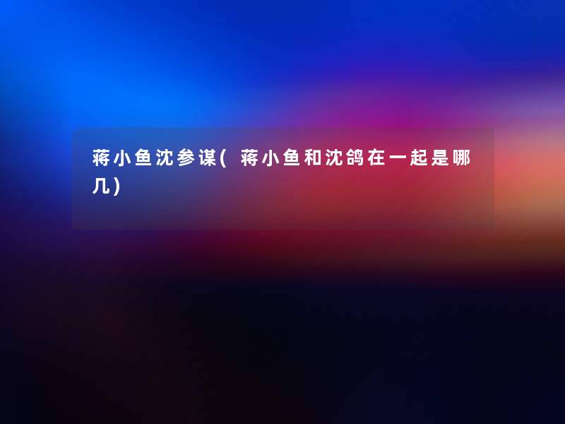 蒋小鱼沈参谋(蒋小鱼和沈鸽在一起是哪几)