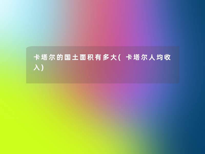 卡塔尔的国土面积有多大(卡塔尔人均收入) 卡塔尔的国土面积有多大(卡塔尔人均收入)