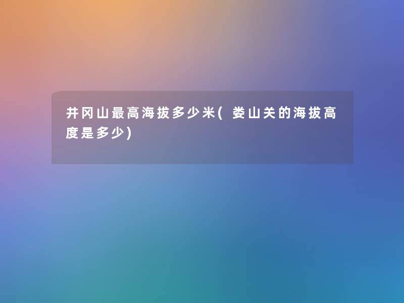 井冈山高海拔多少米(娄山关的海拔高度是多少) 井冈山高海拔多少米(娄山关的海拔高度是多少)