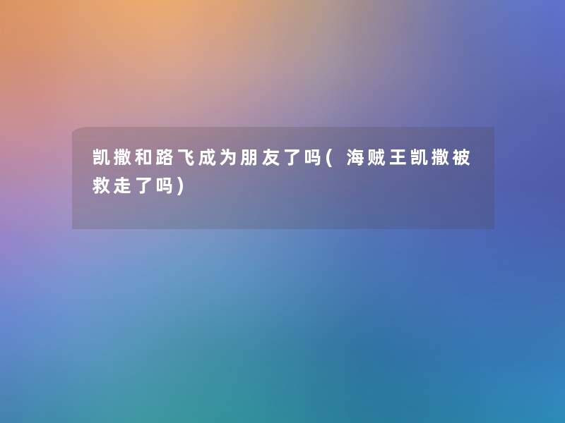 凯撒和路飞成为朋友了吗(海贼王凯撒被救走了吗) 凯撒和路飞成为朋友了吗(海贼王凯撒被救走了吗)
