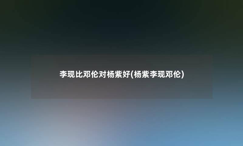李现比邓伦对杨紫好(杨紫李现邓伦) 李现比邓伦对杨紫好(杨紫李现邓伦)