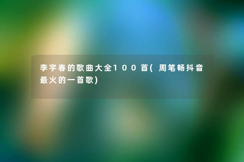 李宇春的歌曲大全几首(周笔畅抖音火的一首歌) 李宇春的歌曲大全几首(周笔畅抖音火的一首歌)
