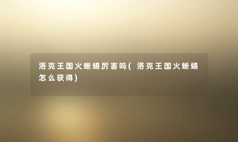 洛克王国火蜥蜴厉害吗(洛克王国火蜥蜴怎么获得)
