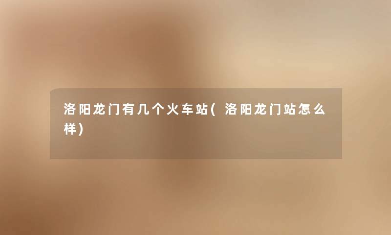 洛阳龙门有几个火车站(洛阳龙门站怎么样) 洛阳龙门有几个火车站(洛阳龙门站怎么样)