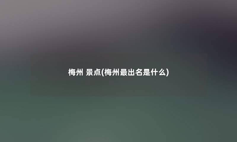 梅州 景点(梅州出名是什么) 梅州 景点(梅州出名是什么)