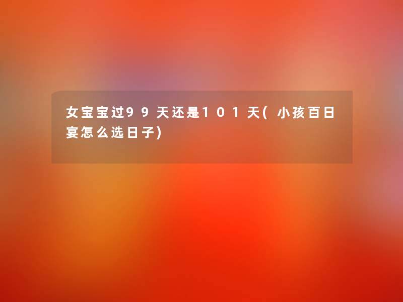 女宝宝过99天还是101天(小孩百日宴怎么选日子) 女宝宝过99天还是101天(小孩百日宴怎么选日子)