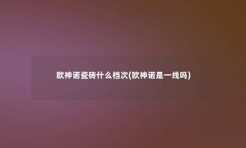 欧神诺瓷砖什么档次(欧神诺是一线吗) 欧神诺瓷砖什么档次(欧神诺是一线吗)