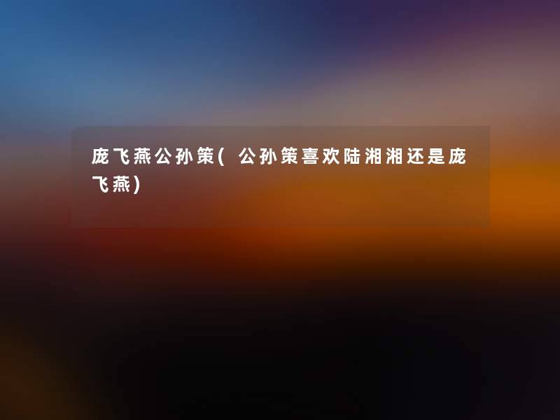 庞飞燕公孙策(公孙策喜欢陆湘湘还是庞飞燕)