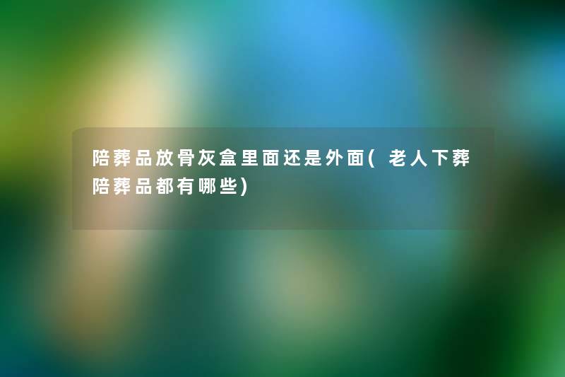 陪葬品放骨灰盒里面还是外面(老人下葬陪葬品都有哪些)