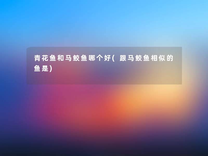 青花鱼和马鲛鱼哪个好(跟马鲛鱼相似的鱼是) 青花鱼和马鲛鱼哪个好(跟马鲛鱼相似的鱼是)