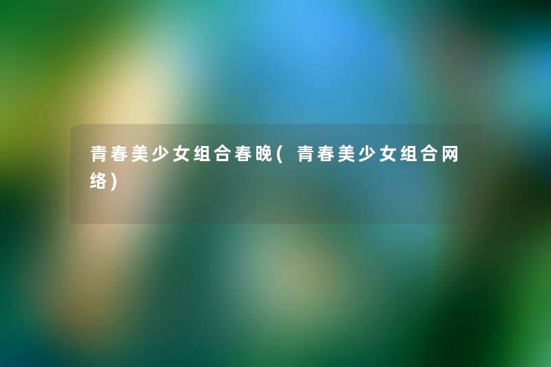 青春美少女组合春晚(青春美少女组合网络) 青春美少女组合春晚(青春美少女组合网络)