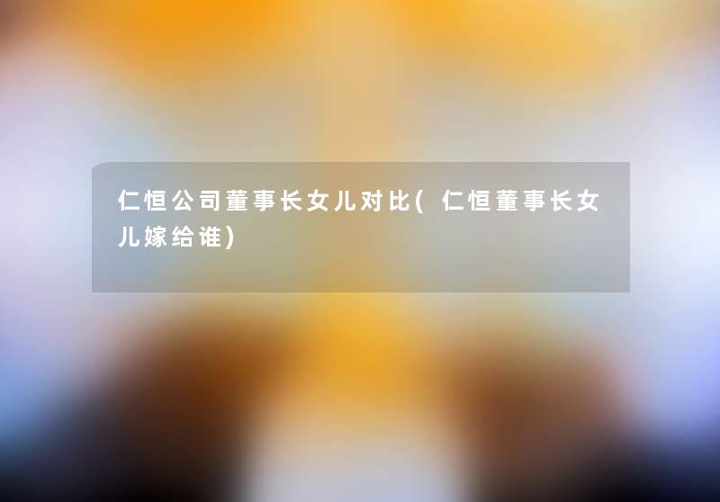 仁恒公司董事长想象中哈女儿对比(仁恒董事长想象中哈女儿嫁给谁) 仁恒公司董事长想象中哈女儿对比(仁恒董事长想象中哈女儿嫁给谁)