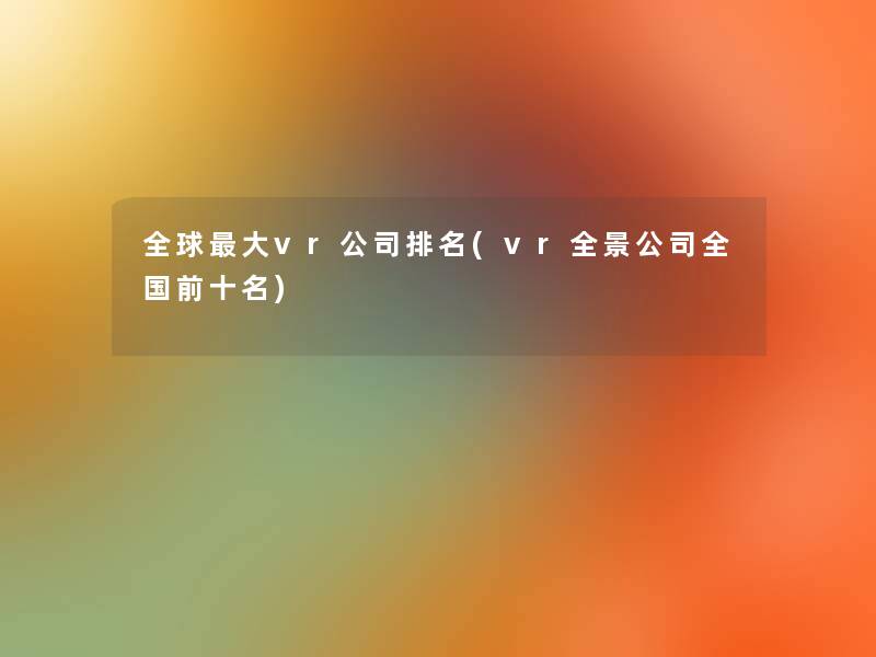 全球大vr公司推荐(vr全景公司全国前十名) 全球大vr公司推荐(vr全景公司全国前十名)
