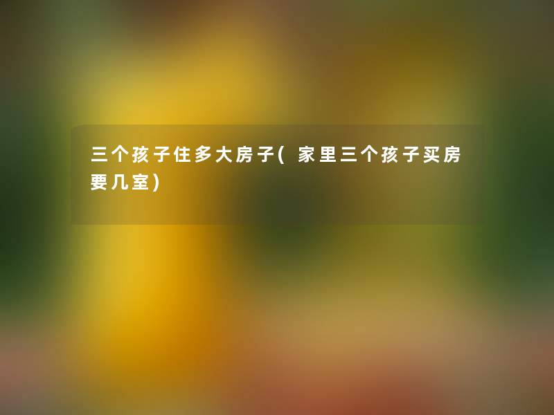 三个孩子住多大房子(家里三个孩子买房要几室) 三个孩子住多大房子(家里三个孩子买房要几室)