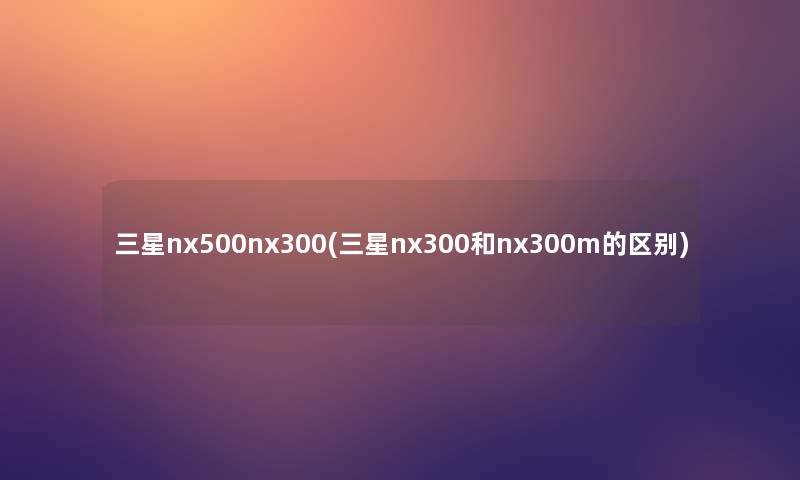 三星nx500nx300(三星nx300和nx300m的区别) 三星nx500nx300(三星nx300和nx300m的区别)