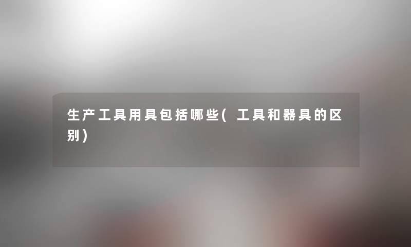 生产工具用具包括哪些(工具和器具的区别) 生产工具用具包括哪些(工具和器具的区别)