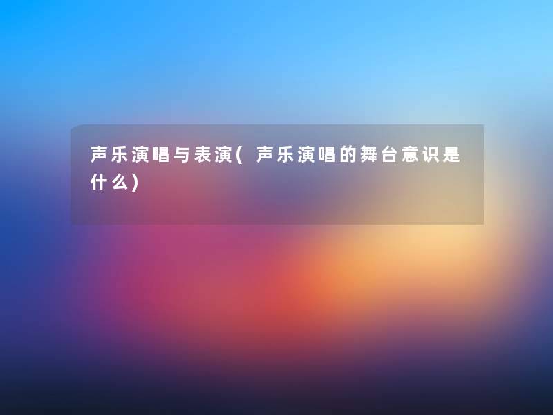 声乐演唱与表演(声乐演唱的舞台意识是什么) 声乐演唱与表演(声乐演唱的舞台意识是什么)