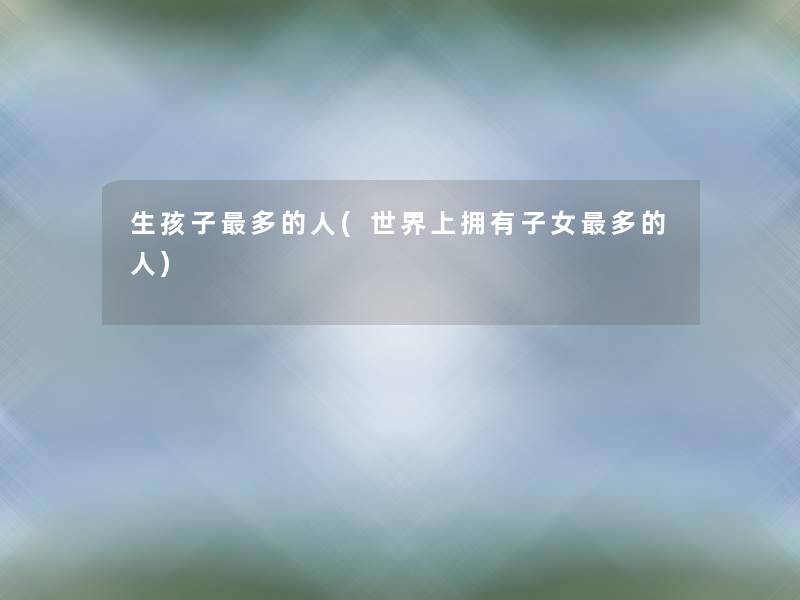 生孩子多的人(世界上拥有子女多的人)