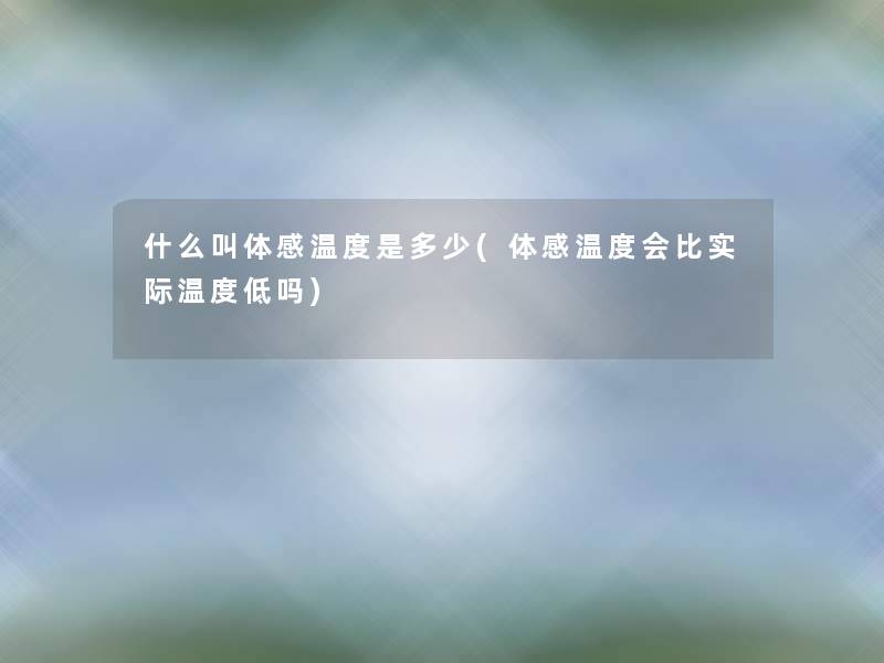 什么叫体感温度是多少(体感温度会比实际温度低吗) 什么叫体感温度是多少(体感温度会比实际温度低吗)