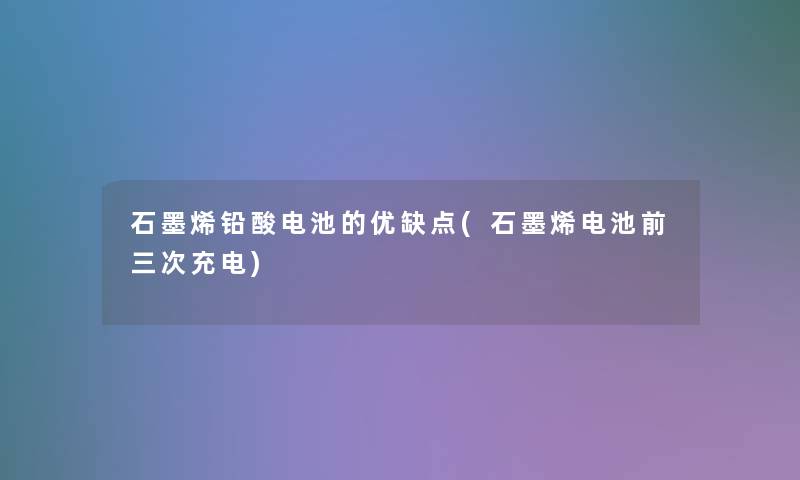 石墨烯铅酸电池的优缺点(石墨烯电池前三次充电)
