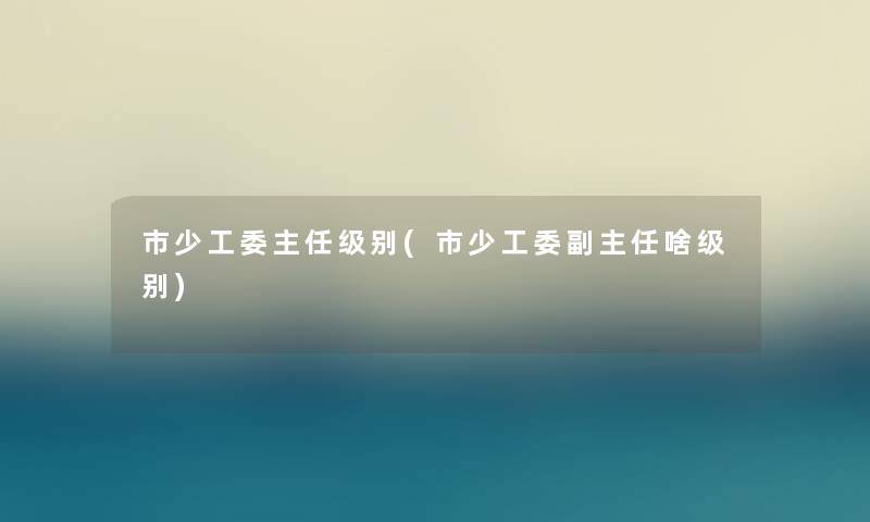市少工委主任级别(市少工委副主任啥级别) 市少工委主任级别(市少工委副主任啥级别)