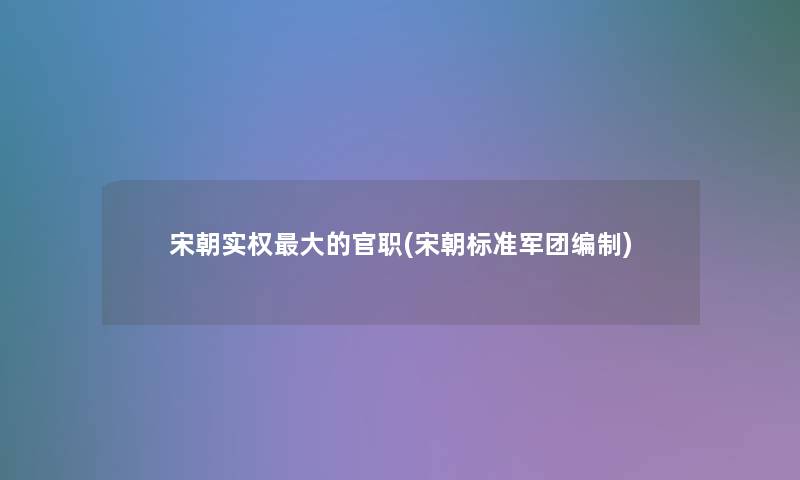 宋朝实权大的官职(宋朝标准军团编制) 宋朝实权大的官职(宋朝标准军团编制)