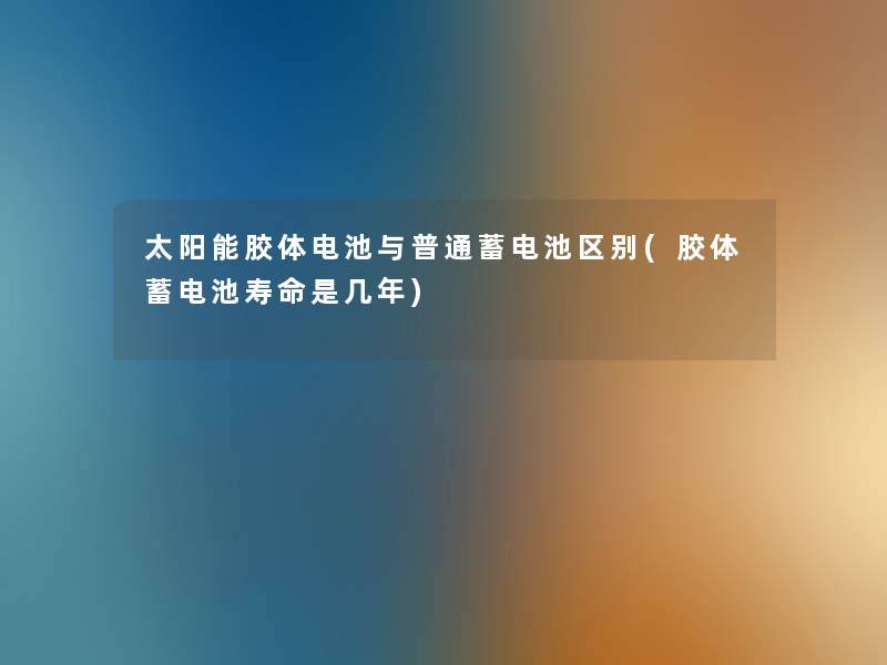 太阳能胶体电池与普通蓄电池区别(胶体蓄电池寿命是几年) 太阳能胶体电池与普通蓄电池区别(胶体蓄电池寿命是几年)
