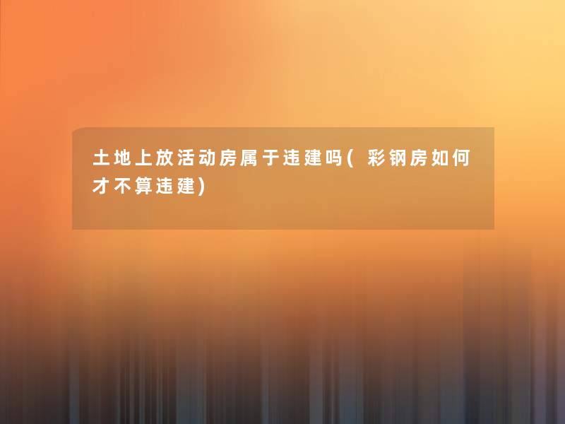 土地上放活动房属于违建吗(彩钢房如何才不算违建) 土地上放活动房属于违建吗(彩钢房如何才不算违建)