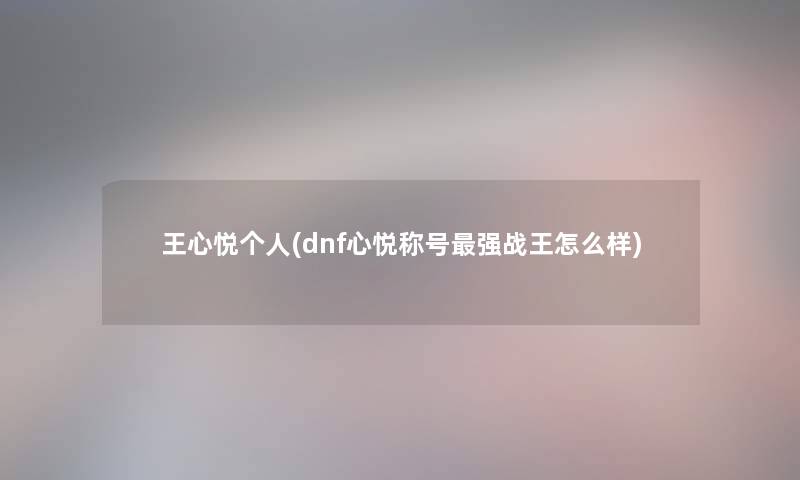 王心悦个人(dnf心悦称号强战王怎么样) 王心悦个人(dnf心悦称号强战王怎么样)