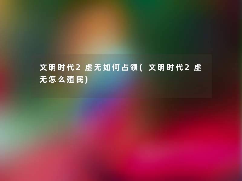 文明时代2虚无如何占领(文明时代2虚无怎么殖民) 文明时代2虚无如何占领(文明时代2虚无怎么殖民)