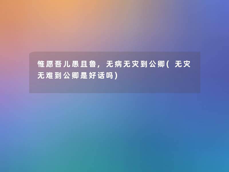 惟愿吾儿愚且鲁,无病无灾到公卿(无灾无难到公卿是好话吗) 惟愿吾儿愚且鲁,无病无灾到公卿(无灾无难到公卿是好话吗)