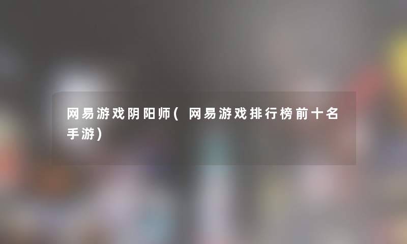 网易游戏阴阳师(网易游戏整理榜前十名手游) 网易游戏阴阳师(网易游戏整理榜前十名手游)